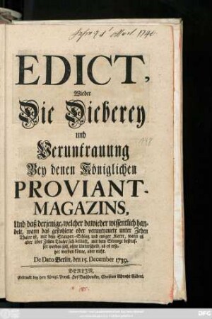 Edict, Wieder Die Dieberey und Veruntrauung Bey denen Königlichen Proviant-Magazins, Und daß derjenige, welcher dawieder wissentlich handelt, wann das gestohlene oder veruntrauete unter Zehen Thaler ist, mit dem Staupen-Schlag und ewiger Karre, wann es aber über Zehen Thaler sich beläuft, mit dem Strange bestraffet werden soll, ohne Unterscheid, ob es ersetzet werden könne, oder nicht : De Dato Berlin, den 15. December 1739.