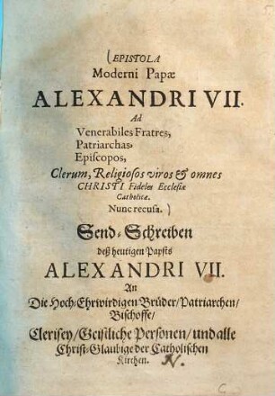 Epistola Moderni Papae Alexandri VII. Ad Venerabiles Fratres, Patriarchas, Episcopos, Clerum, Religiosos viros et omnes Christi Fideles Ecclesiae Catholicae : = Send-Schreiben deß heutigen Papsts Alexandri VII. An Die Hoch-Ehrwirdigen Brüder, Patriarichen, Bischoffe, Clerisey, Geistliche Personen, und alle Christ-Glaubige der Catholischen Kirchen