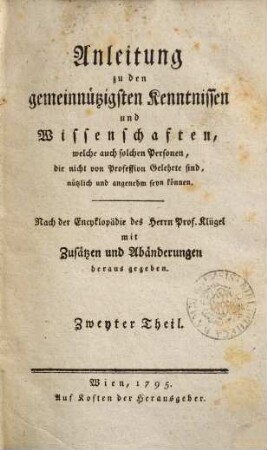 Anleitung zu den gemeinnützigsten Kenntnissen und Wissenschaften, welche auch solchen Personen, die nicht von Profession Gelehrte sind, nützlich und angenehm seyn können : nach der Encyklopädie des Herrn Prof. Klügel mit Zusätzen und Abänderungen herausgegeben, 2