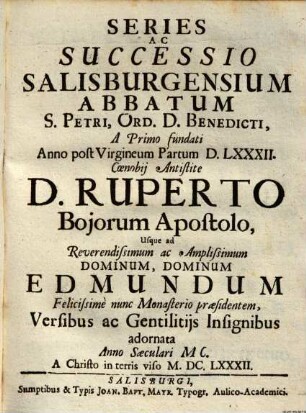 Series Ac Successio Salisburgensium Abbatum S. Petri, Ord. D. Benedicti : A Primo fundati Anno post Virgineum Partum DLXXXII. Coenobii Antistite D. Ruperto Boiorum Apostolo, usque ad Reverendissumum ac Amlissimum Dominum, Dominum Edmundum Felicissime nunc Monaterio praesidentem, Versibus ac Gentilitiis Insignibus adornata Anno Saeculari MC. A Christo in terris viso MDCLXXXII.