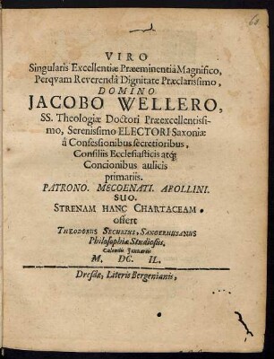 Viro Singularis Excellentiae Praeeminentia Magnifico, Perquam Reverenda Dignitate Praeclarissimo, Domino Jacobo Wellero, SS. Theologiae Doctori Praeexcellentissimo, Serenissimo Electori Saxoniae a Confessionibus secretioribus ... Patrono. Mecoenati. Apollini. Suo. Strenam Hanc Chartaceam offert Theodorus Securius, Sangerhusanus Philosophiae Studiosus. Calendis Januariis M. DC. IL