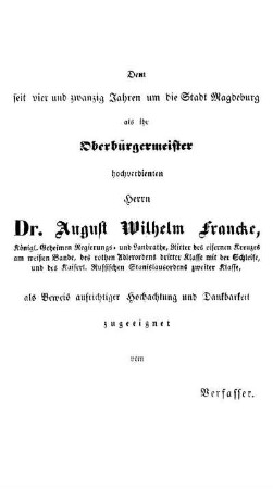 Dem seit vier und zwanzig Jahren um die Stadt Magdeburg als ihr Oberbürgermeister hochverdienten Herrn Dr. August Wilhelm Francke, [...]