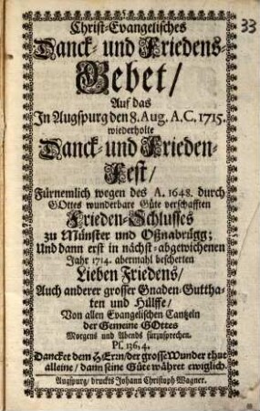 Christ-Evangelisches Danck- und Friedens-Gebet, Auf das In Augspurg den 8. Aug. A. C. 1715. wiederholte Danck- und Frieden-Fest, Fürnemlich wegen des A. 1648. durch Gottes wunderbare Güte verschafften Frieden-Schlusses zu Münster und Oßnabrügg; Und dann erst in nächst-abgewichenen Jahr 1714. abermahl bescherten Lieben Friedens ... : Von allen Evangelischen Cantzeln der Gemeine Gottes Morgens und Abends fürzusprechen