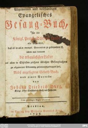 Allgemeines und vollständiges Evangelisches Gesang-Buch : für die Königl. Preuß. Schlesisch. Lande also eingerichtet, daß es in allen evangel. Gemeinden zu gebrauchen ist, indem man darinnen die erbaulichsten Lieder aus allen in Schlesien zeithero üblichen Gesangbüchern ... zusammengetragen hat : Nebst angefügtem Gebeth-Buch, und einer Vorrede von Johann Friedrich Burg, Königl. Ober-Consistorial-Rath und Inspector