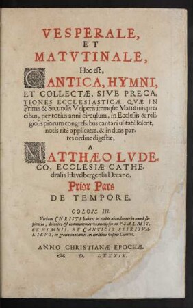 VESPERALE,|| ET || MATVTINALE,|| Hoc est,|| CANTICA, HYMNI,|| ET COLLECTAE, SIVE PRECA=||TIONES ECCLESIASTICAE, QVAE IN || Primis & Secundis Vesperis, itemqúe Matutinis pre=||cibus, per totius anni circulum, in Ecclesijs ... || cantari usitatè solent,|| notis ritè applicatae, & in duas par=||tes ordine digestae,|| A || MATTHAEO LVDE=||CO, ECCLESIAE CATHE=||dralis Havelbergensis Decano.|| Prior Pars || DE TEMPORE.|| ... ||(POSTERIOR PARS || DE SANCTIS ||)