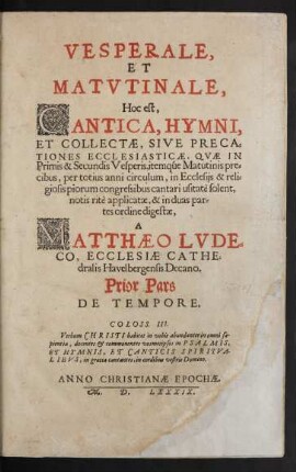 VESPERALE,|| ET || MATVTINALE,|| Hoc est,|| CANTICA, HYMNI,|| ET COLLECTAE, SIVE PRECA=||TIONES ECCLESIASTICAE, QVAE IN || Primis & Secundis Vesperis, itemqúe Matutinis pre=||cibus, per totius anni circulum, in Ecclesijs ... || cantari usitatè solent,|| notis ritè applicatae, & in duas par=||tes ordine digestae,|| A || MATTHAEO LVDE=||CO, ECCLESIAE CATHE=||dralis Havelbergensis Decano.|| Prior Pars || DE TEMPORE.|| ... ||(POSTERIOR PARS || DE SANCTIS ||)