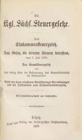 Die Kgl. Sächs. Steuergesetze : Das Einkommensteuergesetz. - Das Gesetz, die directen Steuern betreffend, vom 3. Juli 1878. - Das Grundsteuergesetz und das Gesetz über die Besteuerung des Gewerbebetriebs im Umherziehen. Nebst den dazu erlassenen Ausführungs-Verordnungen und der Instruction zum Einkommensteuergesetz. Mit Inhaltsverzeichniß u. Sachregister