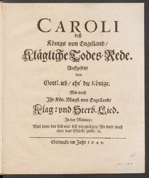 Caroli deß Königs von Engelland/ Klägliche Todes-Rede : Auffgesetzt von GottLieb/ ehr' die Könige ; Wie auch Ihr Kön. Mayst. von Engelland/ Klag: und Sterb-Lied. In der Melodey: Wol dem der sich nur lest vergnügen/ An dem waß ihm das Glücke giebt/ [et]c.