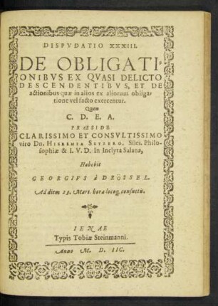 DISPVDATIO XXXIII.|| DE OBLIGATI=||ONIBVS EX QVASI DELICTO || DESCENDENTIBVS, ET DE || actionibus quae in alios ex aliorum obliga=||tione vel facto exercentur.|| Quam || ... PRAESIDE || ... viro Dn. HIEREMIA SETZERO, Siles. Philo-||sophiae & I.V.D. In Inclyta Salana,|| Habebit || GEORGIVS à DRÖSSEL.|| Ad diem 23. Mart. hora loco#[que] consuetis.||