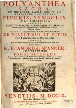 Polyanthea Sacra : ex universae sacrae scripturae utriusque testamenti figuris, symbolis, testimoniis, nec non e selectis patrum, aliorumque authorum, sententiis, eruditis, Interpretationibus, Similitudinibus, rarisque Historiis collecta et copiosis, exquisitisque materiis moralibus de virtutibus et vitiis Pro Concionibus efformandis Adornata, Atque ad communem sacrorum praesertim Oratorum utilitatem in lucem edita ; ... cui praeter Indices Titulorum, & Materiarum : Textuumque sacrorum, qui ex utroque Testamento in hoc Thomo explicantur ..., 2