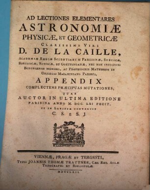 Ad Lectiones Elementares Astronomiæ Physicæ, Et Geometricæ Clarissimi Viri D. De La Caille, Academiæ Regiæ Scientiarum Parisinæ, Suecicæ, Borussicæ, Russicæ, Et Goettinganæ, Nec Non Instituti Bononiensis Membri ... Appendix : Complectens Præcipuas Mutationes, Quas Auctor In Ultima Editione Parisina Anno MDCCLXI. Fecit