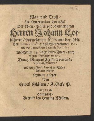 Klag' und Trost/ bey schmertzlichen Todesfall Des ... Herren Johann Lottichens/ vornehmen ICti/ auf der löblichen Iulius-Universität höchst-Verdienten P.P. und der Iuristischen Facultät Senioris : Welcher im 74. Jahr seines Alters/ nach Christi Geburth/ im 1650. Den 25. Mertzens Christlich von dieser Welt abgefordert/ und den 3. April. darauf zur Erden bestattet wurde