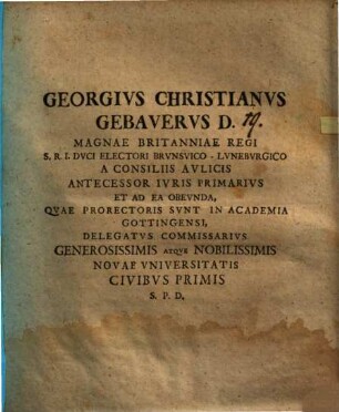 Georgivs Christianvs Gebavervs D. Magnae Britanniae Regi S. R. I. Dvci Electori Brvnsvico-Lvnebvrgico A Consiliis Avlicis Antecessor Ivris Primarivs Et Ad Ea Obevnda, Qvae Prorectoris Svnt In Academia Gottingensi, Delegatvs Commissarivs Generosissimis Atqve Nobilissimis Novae Vniversitatis Civibvs Primis P. S. D. : [P. P. Gottingae MDCCXXXIV.]