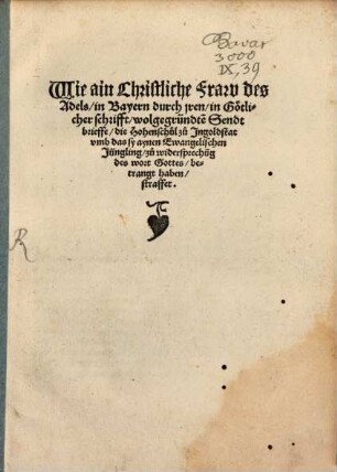 Wie ain Christliche Fraw des Adels in Bayern durch jren in Götlicher schrifft wolgegründte[n] Sendtbrieffe die Hohenschul zu Ingoldstat vmb das sy aynen Ewangelischen Jüngling zu widersprechu[n]g des wort Gottes betrangt haben straffet