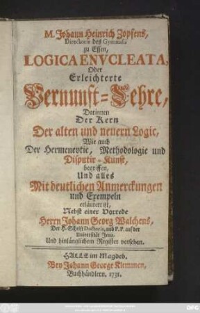 M. Johann Heinrich Zopfens, Directoris des Gymnasii zu Essen, Logica Envcleata, Oder Erleichterte Vernunft-Lehre : Darinnen Der Kern Der alten und neuern Logic, Wie auch Der Hermenevtic, Methodologie und Disputir-Kunst, begriffen, Und alles Mit deutlichen Anmerckungen und Exempeln erläutert ist ; Nebst einer Vorrede Herrn Johann Georg Walchens, Der H. Schrift Doctoris, und P. P. auf der Universität Jena, Und hinlänglichem Register versehen