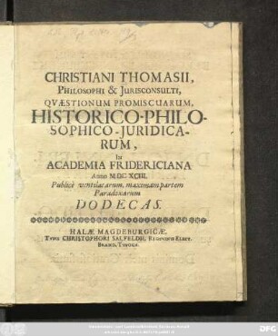 Christiani Thomasii, Philosophi & Iurisconsulti, Quaestionum Promiscuarum, Historico-Philosophico-Iuridicarum, In Academia Fridericiana Anno MDCXCIII. Publice ventilatarum, maximam partem Paradoxarum Dodecas