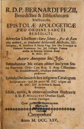 R. D. P. Bernardi Pezii, Benedictini & Bibliothecarii Mellicensis. Epistolae Apologeticae Pro Ordine Sancti Benedicti : Adversus Libellum: Cura salutis, sive de statu vitae mature, ac prudenter deliberandi Methodus, [et]c. inscriptum, & Sodalibus B. Mariae Virg. sine labe Conceptae in Caesareo Academico Soc. Jes. Collegio Viennae erectae in Strenam oblatum Anno M.DCC.XIV. Autore Anonymo Soc. Jesu. Defenduntur hic etiam obiter Inclytus Status Petrinus, Ordo Can. Reg. S. Aug. Cisterciensis, Praemonstratensis, reliquique Stabilitatem profitentes Epistola Decima exhibet insignem Catalogum Scriptorum, qui ab anno M. DC usque ad M. DCC. XIV. in Ordine S. Bened. floruerunt