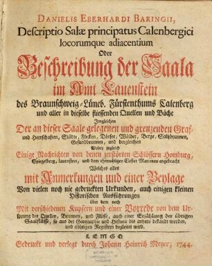 Danielis Eberhardi Baringii Descriptio Salæ principatus Calenbergici locorumque adiacentium Oder Beschreibung der Saala im Amt Lauenstein des Braunschweig-Lüneb. Fürstenthums Calenberg und aller in dieselbe fliessenden Quellen und Bäche : Imgleichen Der an dieser Saale gelegenen und grenzenden Graf- und Herrschaften, Städte, Flecken, Dörfer, Wälder, Berge, Saltzbrunnen, Gesundbrunnen, und dergleichen Wobey zugleich Einige Nachrichten von denen zerstörten Schlössern Homburg, Spiegelberg, Lauenstein, und dem ehemahligen Closter Marienau angebracht Welches alles mit Anmerkungen und einer Beylage Von vielen noch nie gedruckten Urkunden, auch einigen kleinen Historischen Ausführungen über dem noch Mit verschiedenen Kupfern und einer Vorrede von dem Ursprung der Quellen, Brunnen und Flüsse, auch einer Erzählung der übrigen Saalflüsse, so aus der Geographie und Historie bis anhero bekandt worden, und nöhtigen Registern begleitet wird
