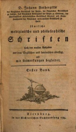 D. Johann Fothergills der königlichen Gesellschaft der Aerzte, ... sämtliche medizinische und philosophische Schriften : nach den neusten Ausgaben aus dem Englischen und Lateinischen übersezt und mit Anmerkungen begleitet, Erster Band