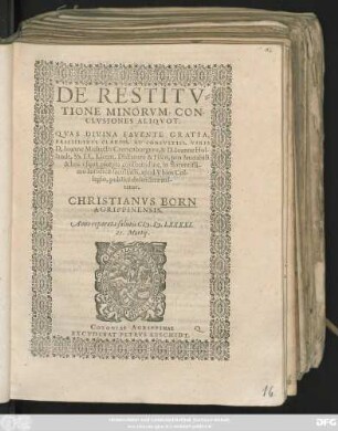 DE RESTITV=||TIONE MINORVM, CON-||CLVSIONES ALIQVOT.|| QVAS DIVINA FAVENTE GRATIA,|| PRAESIDIBVS CLARISS. ET CONSVLTISS. VIRIS || D. Ioanne Michaëlis Cronenburgero, & D. Ioanne Hol-||landt, SS. LL. Licent. Dictatore & Fisco, pro laudabili || & huc vsque recepta consuetudine, in florentissi-||mo Iuridicae facultatis, apud Vbios Col-||legio, publicè defendere eni-||tetur.|| CHRISTIANVS BORN || AGRIPPINENSIS.|| Anno ... CI# ).I#@).LXXXXI.|| 21. Martij.||