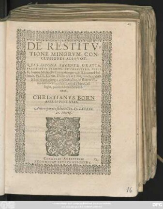 DE RESTITV=||TIONE MINORVM, CON-||CLVSIONES ALIQVOT.|| QVAS DIVINA FAVENTE GRATIA,|| PRAESIDIBVS CLARISS. ET CONSVLTISS. VIRIS || D. Ioanne Michaëlis Cronenburgero, & D. Ioanne Hol-||landt, SS. LL. Licent. Dictatore & Fisco, pro laudabili || & huc vsque recepta consuetudine, in florentissi-||mo Iuridicae facultatis, apud Vbios Col-||legio, publicè defendere eni-||tetur.|| CHRISTIANVS BORN || AGRIPPINENSIS.|| Anno ... CI# ).I#@).LXXXXI.|| 21. Martij.||