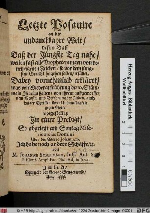 Letzte Posaune an die undanckbahre Welt/ dessen Hall Daß der Jüngste Tag nahe/ weilen fast alle Propheceyungen von denen eigenen Zeichen/ so vor dem jüngsten Gericht hergehen sollen/ erfüllet : Dabey vornehmlich erkläret/ Was von Wiederaufrichtung der 10. Stämme in Israel zu halten/ von ihrem auffgeworffenem Messia und Bekehrung der Jüden ... vorgestellet In einer Predigt/ So abgelegt am Sontag Misericordias Domini ...