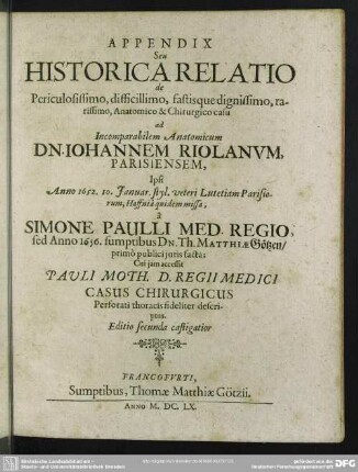 Appendix Seu Historica Relatio de Periculosissimo, difficillimo, fastisque dignissimo, rarissimo, Anatomico & Chirurgico casu ad Incomparabilem Anatomicum Dn. Johannem Riolanum, Parisiensem, ...