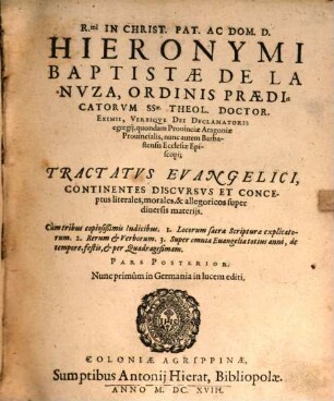 R.mi In Christ. Pat. Ac Dom. D. Hieronymi Baptistae De La Nuza, Ordinis Praedicatorum SSae. Theol. Doctor. Eximii, Verbique Dei Declamatoris egregii, quondam Provinciae Aragoniae Provincialis, nunc autem Barbastensis Ecclesiae Episcopi; Tractatus Evangelici : Continentes Discursus Et Conceptus literales, morales, & allegoricos super diversis materiis ; Cum tribus copiosißimis Indicibus. 1. Locorum sacrae Scripturae explicatorum. 2. Rerum & Verborum. 3. Super omnia Evangelia totius anni, de tempore, festis, & per Quadragesimam ; Nunc primum in Germania in lucem editi, 2