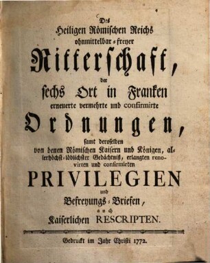 Des Heiligen Römischen Reichs ohnmittelbar-freyer Ritterschaft, der sechs Ort in Franken erneuerte, vermehrte und confirmirte Ordnungen : samt deroselben von denen Römischen Kaisern und Königen, allerhöchst-löblichster Gedächtniß, erlangten renovirten und confirmirten Privilegien und Befreyungs-Briefen, auch Kaiserlichen Rescripten