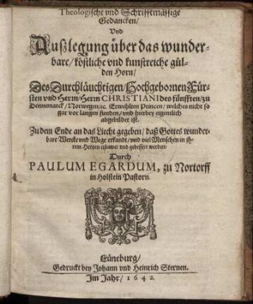 Theologische und Schrifftmässige Gedancken/ Und Außlegung über das wunderbare/ köstliche und kunstreiche gülden Horn/ Des ... Fürsten ... Christiani des fünfften/ zu Dennemarck/ Norwegen/ [et]c. Erwehlten Princen/ welches nicht so gar vor langen funden/ und hierbey eigentlich abgebildet ist