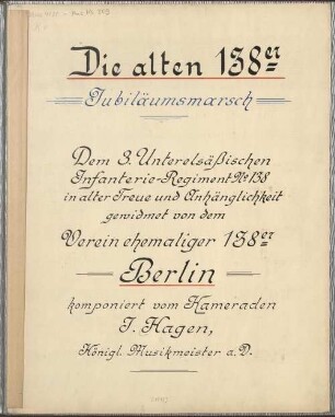 Die alten 138er, Jubiläumsmarsch. Dem 3. Unterelsäßischen Infanterie-Regiment No 138 in alter Treue und Anhänglichkeit gewidmet von dem Verein ehemaliger 138er Berlin komponiert vom Kameraden J. Hagen, Königl. Musikmeister a. D. [handschriftl. Titelblatt] (Manuskripttitel) : 1887 [im Lorbeerkranz:] 25 [rechts:] 1912. Die alten 138er, Jubiläums-Marsch des 3. Unterelsäßischen Infanterie-Regiments No. 138 [silber geprägter Umschlagtitel] ; Die alten 138er [pf; G-Dur]