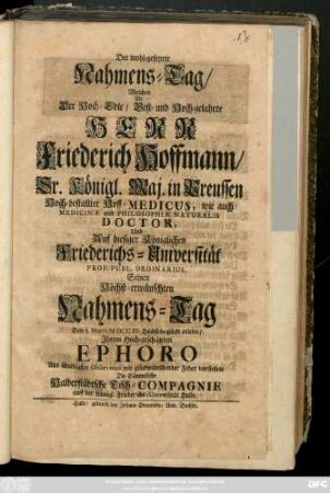 Der wohl-gefeyrte Nahmens-Tag, Welchen Als Der Hoch-Edle, Vest- und Wohl-gelahrte Herr Friederich Hoffmann, Sr. Königl. Maj. in Preussen Hoch-bestallter Hoff-Medicus, wie auch Medicinæ und Philosophiæ Naturalis Doctor, ... Seinen Höchst-erwünschten Nahmens-Tag Den 5. Martii MDCCIII. ... erlebte, ... mit glückwünschender Feder