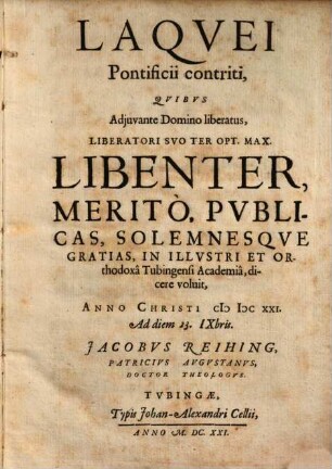 Laqvei Pontificii contriti : Qvibvs Adjuvante Domino liberatus, Liberatori Svo Ter Opt. Max. Libenter, Meritò, Pvblicas, Solemnesqve Gratias, In Illustri Et Orthodoxa Tubingensi Academia, dicere voluit, Anno Christi MDCXXI. Ad diem 23. IXbris. Jacobvs Reihing, Patricivs Avgustanvs, Doctor Theologvs