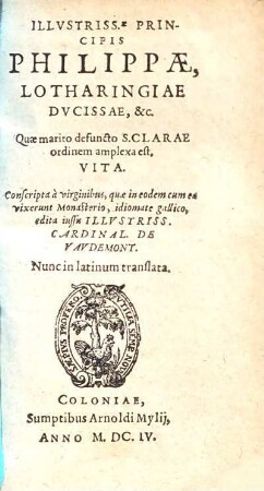 Vita Illustriss[im]ae principis Philippae, Lotharingiae ducissae ... : Quae marito defuncto S. clarae ordinem amplexa est ; Conscripta a virginibus, quae in eodem cum ea vixerunt monasterio, idiomate gallico, edita iussu illustriss. Cardinal. de Vavdemont ; Nunc in latinum translata