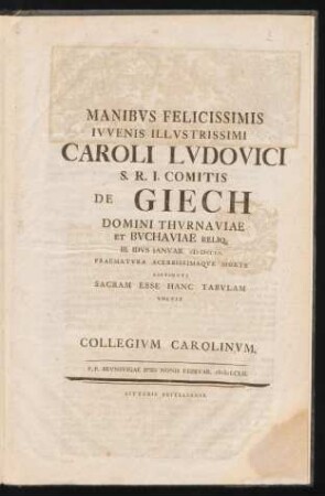 Manibus Felicissimis Iuvenis Illustrissimi Caroli Ludovici S.R.I. Comitis De Giech Domini Thurnaviae Et Buchaviae Reliq. III. Idus Ianuar. MDCCLII. Praematura Acerbissimaque Morte Exstincti Sacram Esse Hanc Tabulam Volvit Collegium Carolinum. P. P. Brunsvigae Ipsis Nonis Februar. MDCCLII.