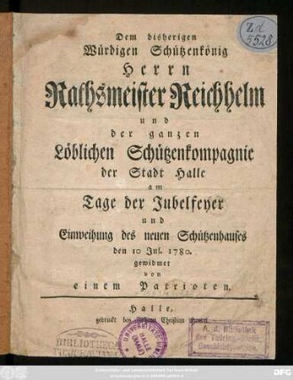 Dem bisherigen Würdigen Schützenkönig Herrn Rathsmeister Reichhelm und der ganzen Löblichen Schützenkompagnie der Stadt Halle am Tage der Jubelfeyer und Einweihung des neuen Schützenhauses den 10 Jul. 1780. gewidmet von einem Patrioten