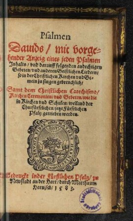 Psalmen || Dauids/ mit vorge=||hender Anzeig eines jeden Psalmen || Jnhalts/ vnd darauff folgenden andechtigen || Gebeten/ vnd anderen Geistlichen Liedern/|| ... Samt dem Christlichen Catechismo/|| Kirchen Ceremonien/ vnd Gebeten/ wie die || in Kirchen vnd Schulen/ weiland der || Churfürstlichen/ jetzt Fürstlichen || Pfaltz getrieben werden.||