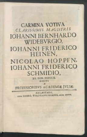 Carmina Votiva Clarissimis Magistris Iohanni Bernhardo Widebvrgio, Iohanni Friderico Heinen, Nicolao Hoppen, Iohanni Friderico Schmidio : XX. Febr. MDCCX. Dicata A Professoribvs Academiæ Jvliæ