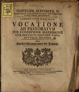 Gottlieb Slevogtii, D. Comit. Palat. Caes. Et Cvriae Prov. Sax. Commvnis Advoc. Ordin. Celeberrimi Commentatio Ivris Sacri De Vocatione Ad Pastoratvm Svb Conditione Matrimonii Cvm Defvncti Pastoris Vidva Avt Filia Inevndi. Oder: Von der Vocation unter der Schürtze
