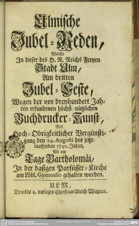 Ulmische Jubel-Reden, Welche In dieser des H. R. Reichs Freyen Stadt Ulm, Am dritten Jubel-Feste, Wegen der vor dreyhundert Jahren erfundenen höchst-nützlichen Buchdrucker-Kunst ... den 24. Augusti des jetzt-lauffenden 1740. Jahrs ... In der dasigen Parfüsser-Kirche am Löbl. Gymnasio gehalten worden