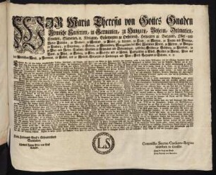 Wir Maria Theresia von Gottes Gnaden Römische Kaiserinn, in Germanien, zu Hungarn, Böheim, Dalmatien, Croatien, Slavonien, [et]c. Königinn, Erzherzoginn zu Oesterreich, Herzoginn zu Burgund, Ober- und Nieder-Schlesien, zu Braband, zu Mayland, zu Steyer, zu Kärnten, zu Crain, zu Mantua, zu Parma und Piacenza, zu Limburg, zu Luzenburg, zu Geldern, zu Würtemberg, Markgräfinn des Heil. Römischen Reichs, zu Mähren, zu Burgau, zu Ober- und Nieder-Laußnitz; Fürstinn zu Schwaben und Siebenbürgen,gefürstete Gräfinn zu Habspurg, zu Flandern, zu Tyrol, zu Pfyrt, zu Kyburg, zu Görz, zu Gradisca und zu Artois, Landgräfinn in Elsaß, Gräfinn zu Namur, Frau auf der Windischen March, zu Portenau, zu Salins, und zu Mecheln, Herzoginn zu Lothringen und Barr; Groß-Herzoginn zu Toscana [et]c. [et]c.