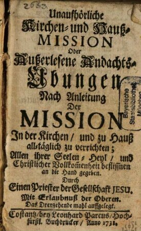 Unaufhörliche Kirchen- und Hauß-Mission Oder Außerlesene Andachts-Ubungen Nach Anleitung Der Mission In der Kirchen, und zu Hauß all-täglich zu verrichten; Allen ihrer Seelen-Heyl, und Christlicher Vollkom[m]enheit beflissnen an die Hand gegeben