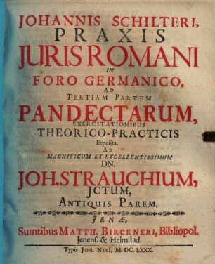 Johannis Schilteri, Praxis Juris Romani In Foro Germanico, Ad Tertiam Partem Pandectarum, Exercitationibus Theorico-Practicis Exposita : Ad Magnificum et Excellentissimum Dn. Joh. Strauchium, Jctum, Antiquis Parem