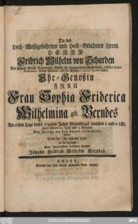 Da des Hoch-Wohlgebohrnen und Hoch-Gelahrten Herrn, Herrn Fridrich Wilhelm von Scharden Des Königl. Preuß. Regierungs-Raths im Hertzogthum Magdeburg ... Ehe-Genoßin Frau Frau Sophia Friderica Wilhelmina geb. Berndes Am ersten Tage dieses 1734ten Jahrs ... Das Zeitliche mit dem Ewigen verwechselte, Wolte Seine für Jhr gehabte Liebe An den Tag legen Dero hinterlassener betrübter Bruder Johann Fridrich Wilhelm Berndes.