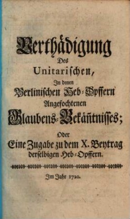Verthädigung des Unitarischen, in denen Berlinischen Heb-Opffern angefochtenen Glaubens-Bekänntnisses, oder eine Zugabe zu dem X. Beytrag derselbigen Heb-Opffern