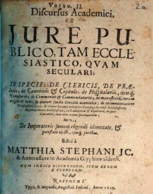 Discursus Academici, Ex Jure Publico; De Imperatore, Rege Romanorum, Camera Imperiali, Electoribus Principibus, Alijsque statibus Imperij, eorum juribus & potestate, 2. Discursus Academici, Ex Jure Publico, Tam Ecclesiastico, Qvam Seculari; In Specie; De Clericis, De Praelatis, de Canonicis & Capitulo; de Hospitalariis, itemq[ue] Templariis; de Commendis & Commendatariis; de monasteriis, eorum origine & bonis; de quatuor sanctis Conciliis oecumenicis; de excommunicatione Ecclesiastica; de jure & ordine vocandi ministros Ecclesiae; de causis Ecclesiasticis; de iurisdictione Ecclesiastica; de Caemiteriis & Sepulturis, de jure Canonico; cum aliis eodem pertinentibus; Item, De Imperatoris summi eligendi idoneitate, & potestate electi, ejusq[ue] juribus : Cum Indice Discursuum, Item Rerum & Verborum