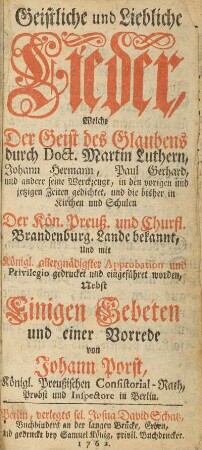 Geistliche und Liebliche Lieder, Welche Der Geist des Glaubens durch Doct. Martin Luthern, Johann Herrmann , Paul Gerhard, und andere seine Werckzeuge, in den vorigen und jetzigen Zeiten gedichtet, und die bisher in Kirchen und Schulen der Kön. Preuß. und Churfl. Brandenburg. Lande bekannt, Und mit Königl. allergnädigster Approbation und Privilegio gedrucket und eingeführet worden