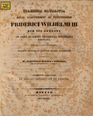 Solemnia natalitia regis augustissimi ac potentissimi Friderici Wilhelmi III die III Augusti ab alma Academia Fridericia Wilhelmia Rhenana publice pieque celebranda magnifici Rectoris et illustris Senatus auctoritate indicit Dr. Augustus Guilelmus a Schlegel Ordinis Philosophorum h. a. Decanus : Praemittitur commentatio de Zodiaci antiquitate et origine