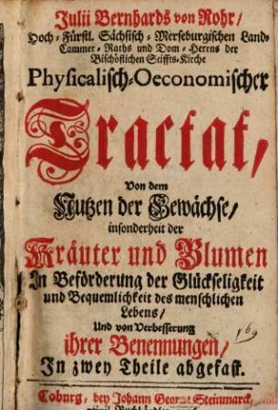 Julii Bernhards von Rohr, Hoch-Fürstl. Sächsisch-Merseburgischen Land-Cammer-Raths und Dom-Herrns der Bischöflichen Stiffts-Kirche Physicalisch-Oeconomischer Tractat, Von dem Nutzen der Gewächse, insonderheit der Kräuter und Blumen : In Beförderung der Glückseligkeit und Bequemlichkeit des menschlichen Lebens, Und von Verbesserung ihrer Benennungen; In zwey Theile abgefast