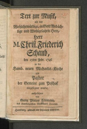Text zur Musik, als der Wohlerwürdige, in Gott Andächtige und Wohlgelahrte Herr, Herr M. Christ. Friederich Schaub, den 15ten Febr. 1746 in der Hamb. neuen Michaelis-Kirche als Pastor der Gemeine zum Pesthof eingesegnet wurde, aufgeführet von Georg Philipp Telemann, des Hamburgischen Musikchors Director